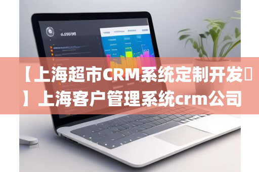 【上海超市CRM系统定制开发​】上海客户管理系统crm公司