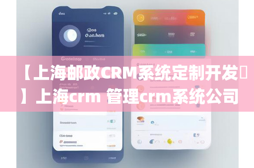 【上海邮政CRM系统定制开发​】上海crm 管理crm系统公司