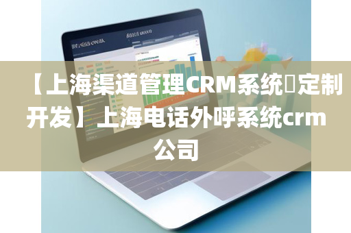 【上海渠道管理CRM系统​定制开发】上海电话外呼系统crm公司