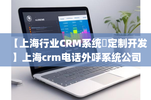 【上海行业CRM系统​定制开发】上海crm电话外呼系统公司