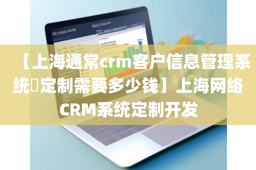 【上海通常crm客户信息管理系统​定制需要多少钱】上海网络CRM系统定制开发