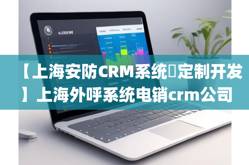 【上海安防CRM系统​定制开发】上海外呼系统电销crm公司