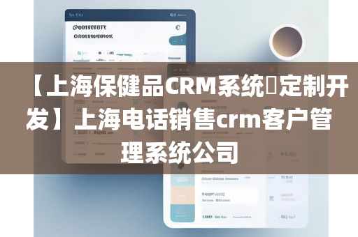 【上海保健品CRM系统​定制开发】上海电话销售crm客户管理系统公司
