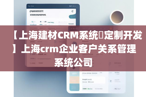 【上海建材CRM系统​定制开发】上海crm企业客户关系管理系统公司