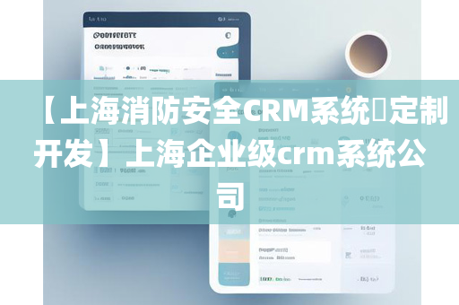 【上海消防安全CRM系统​定制开发】上海企业级crm系统公司
