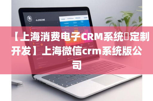 【上海消费电子CRM系统​定制开发】上海微信crm系统版公司