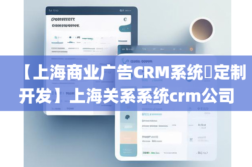 【上海商业广告CRM系统​定制开发】上海关系系统crm公司