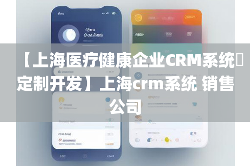 【上海医疗健康企业CRM系统​定制开发】上海crm系统 销售公司