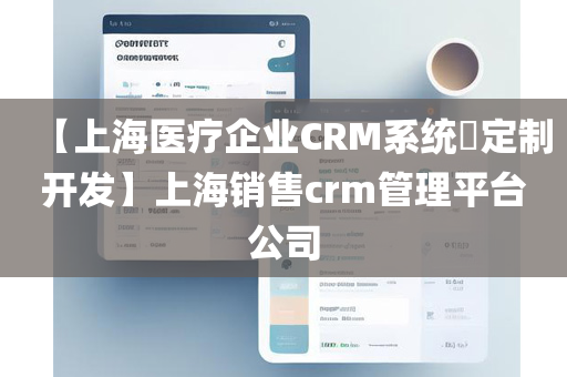 【上海医疗企业CRM系统​定制开发】上海销售crm管理平台公司
