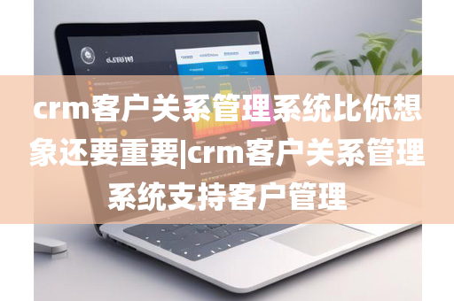 crm客户关系管理系统比你想象还要重要|crm客户关系管理系统支持客户管理