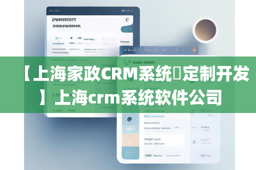 【上海家政CRM系统​定制开发】上海crm系统软件公司