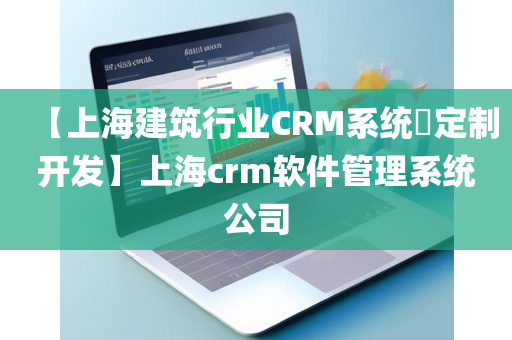 【上海建筑行业CRM系统​定制开发】上海crm软件管理系统公司