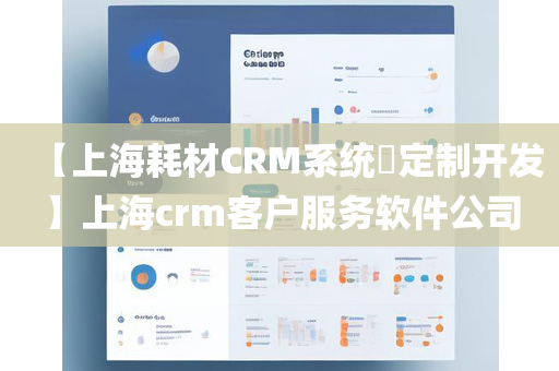 【上海耗材CRM系统​定制开发】上海crm客户服务软件公司