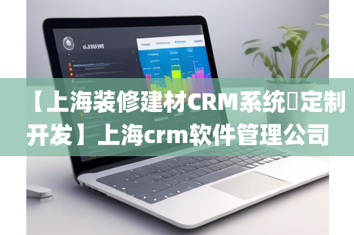 【上海装修建材CRM系统​定制开发】上海crm软件管理公司