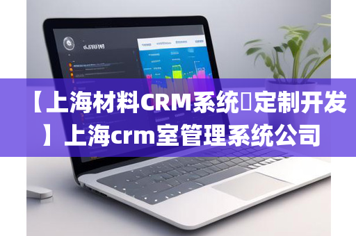 【上海材料CRM系统​定制开发】上海crm室管理系统公司