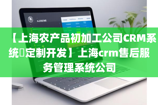【上海农产品初加工公司CRM系统​定制开发】上海crm售后服务管理系统公司