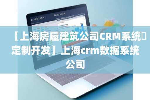【上海房屋建筑公司CRM系统​定制开发】上海crm数据系统公司