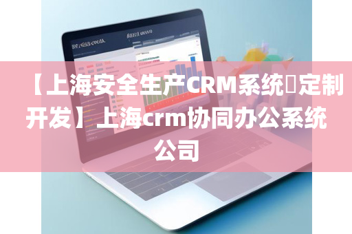 【上海安全生产CRM系统​定制开发】上海crm协同办公系统公司