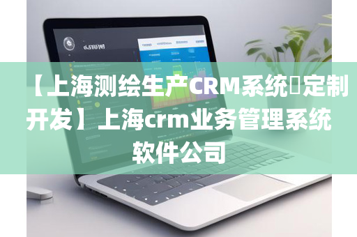 【上海测绘生产CRM系统​定制开发】上海crm业务管理系统软件公司