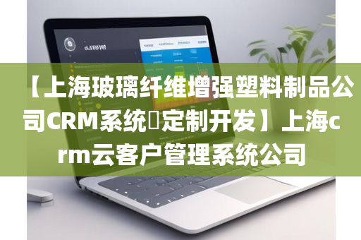 【上海玻璃纤维增强塑料制品公司CRM系统​定制开发】上海crm云客户管理系统公司