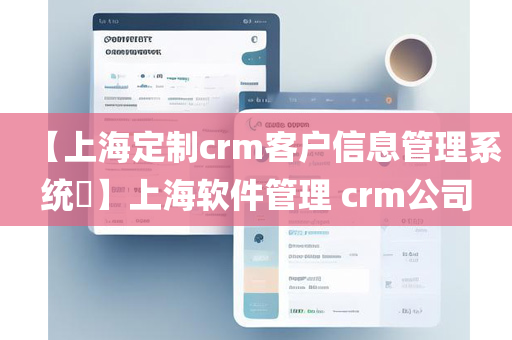 【上海定制crm客户信息管理系统​】上海软件管理 crm公司