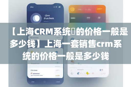【上海CRM系统​的价格一般是多少钱】上海一套销售crm系统的价格一般是多少钱