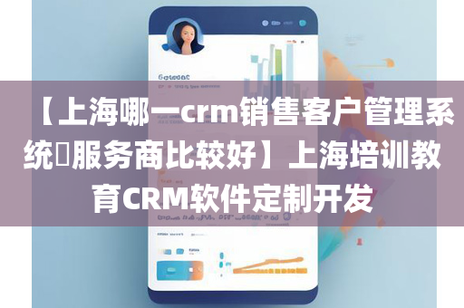 【上海哪一crm销售客户管理系统​服务商比较好】上海培训教育CRM软件定制开发