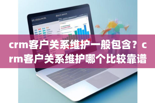 crm客户关系维护一般包含？crm客户关系维护哪个比较靠谱