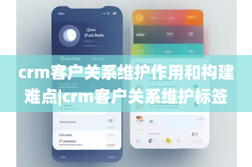 crm客户关系维护作用和构建难点|crm客户关系维护标签