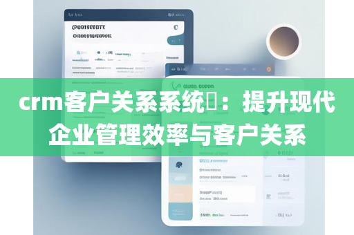 crm客户关系系统​：提升现代企业管理效率与客户关系