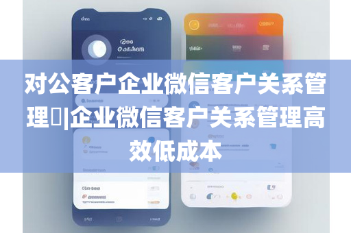 对公客户企业微信客户关系管理​|企业微信客户关系管理高效低成本