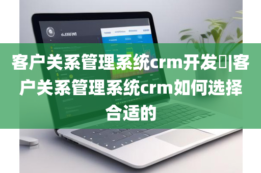 客户关系管理系统crm开发​|客户关系管理系统crm如何选择合适的