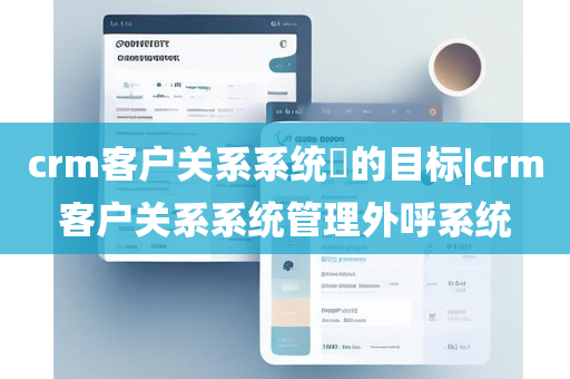 crm客户关系系统​的目标|crm客户关系系统管理外呼系统