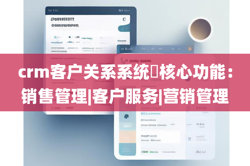 crm客户关系系统​核心功能：销售管理|客户服务|营销管理