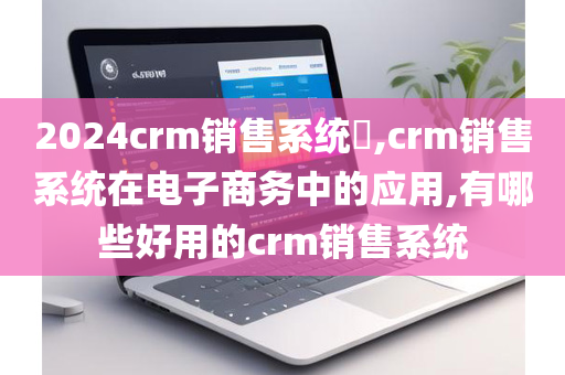 2024crm销售系统​,crm销售系统在电子商务中的应用,有哪些好用的crm销售系统