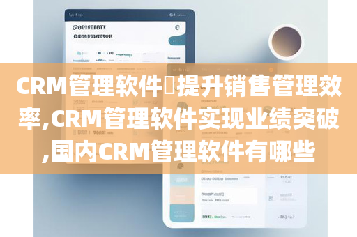 CRM管理软件​提升销售管理效率,CRM管理软件实现业绩突破,国内CRM管理软件有哪些