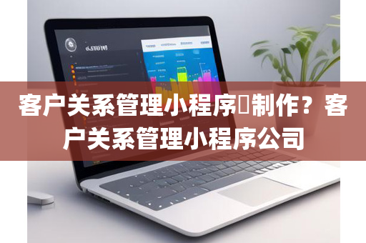 客户关系管理小程序​制作？客户关系管理小程序公司