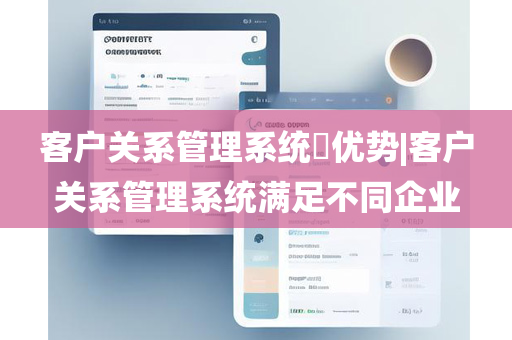 客户关系管理系统​优势|客户关系管理系统满足不同企业