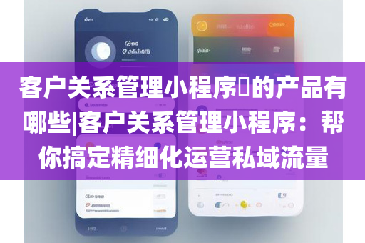 客户关系管理小程序​的产品有哪些|客户关系管理小程序：帮你搞定精细化运营私域流量